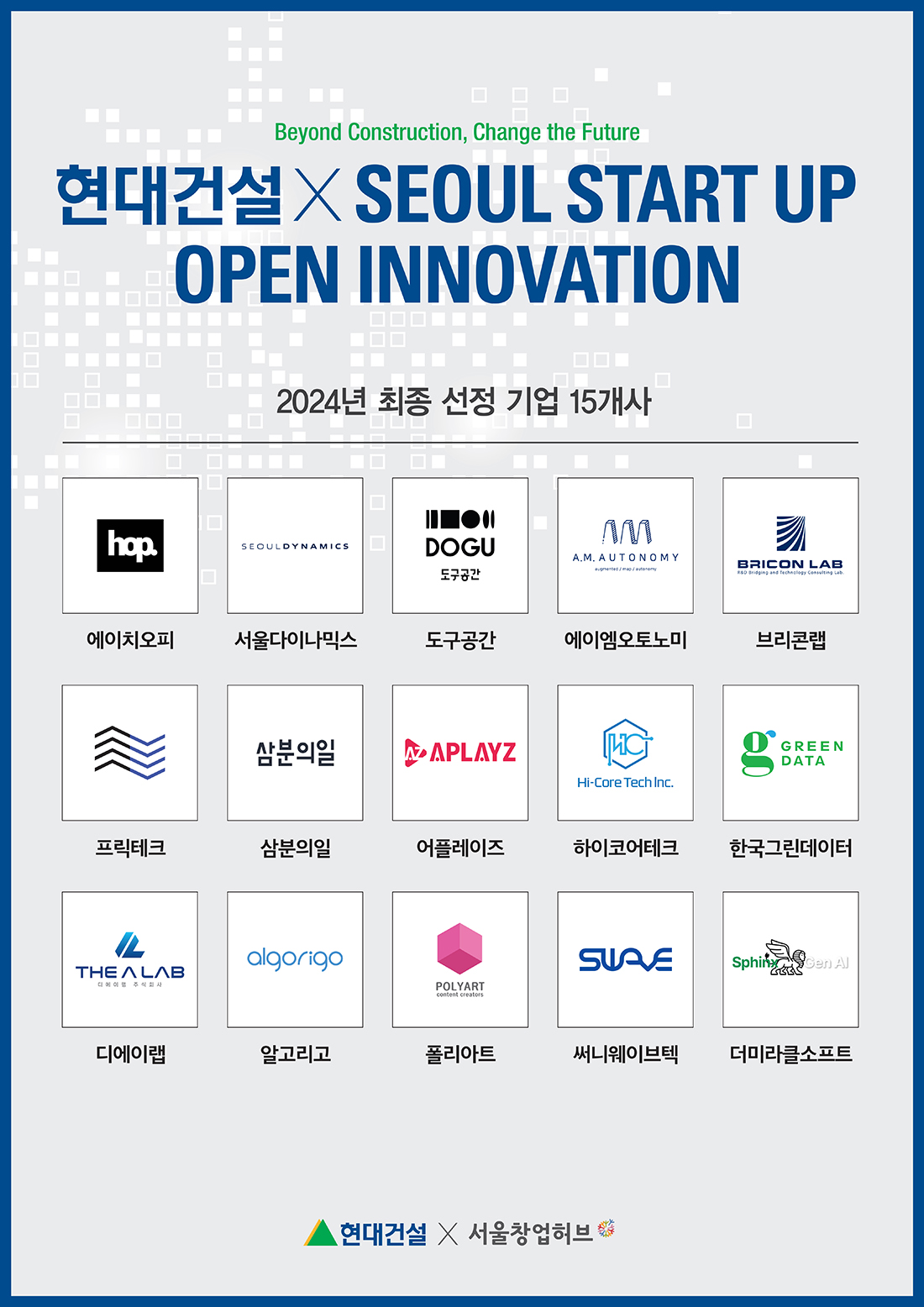 Beyond Construction, Change the Future 현대건설X SEOUL START UP OPEN INNOVATION 2024년 최종 선정 기업 15개사 hop. SEOULDYNAMICS DOGU 도구공간 M A.M.AUTONOMY BRICON LAB // R&D Bridging and Technology Consulting Lob.에이치오피 서울다이나믹스 도구공간 에이엠오토노미 브리콘랩 삼분의일 APLAYZ [HC Hi-Core Tech Inc. GREEN DATA 프릭테크 삼분의일 어플레이즈 하이코어테크 한국그린데이터 algorigo THE ALAB 주식회사 POLYART content creators SUAVE SphinxGen Al 디에이랩 알고리 폴리아트 써니웨이브텍 더미라클소프트 현대건설 X 서울창업허브